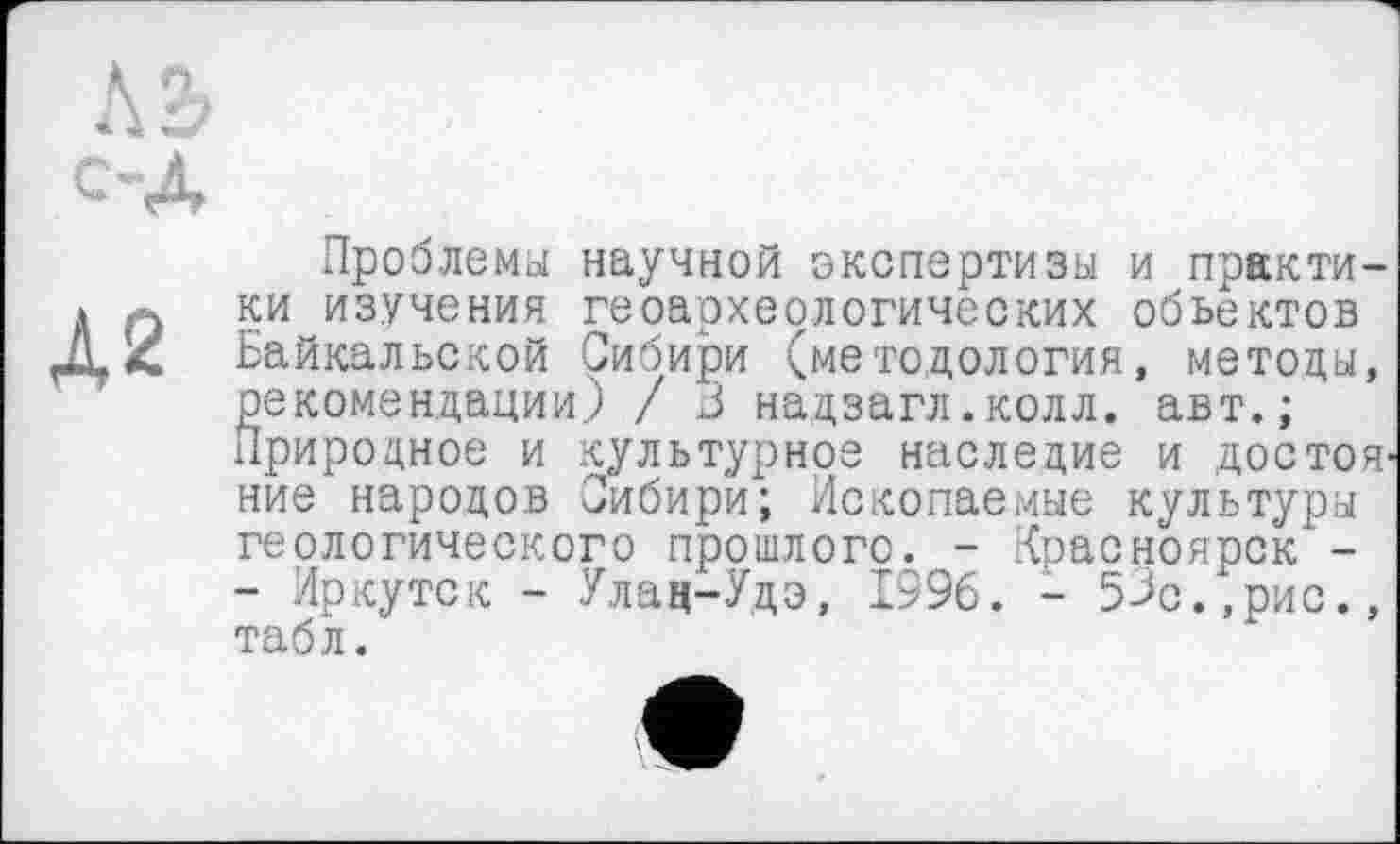 ﻿Проблемы научной экспертизы и практи-* л ки изучения геоархеологических объектов Д, Z Байкальской Сибири (методология, методы, рекомендации) / J надзагл.колл. авт.; Природное и культурное наследие и достояние народов Сибири; Ископаемые культуры геологического прошлого. - Красноярск -- Иркутск - Улац-Удэ, 1996. - 53с.,рис., табл.